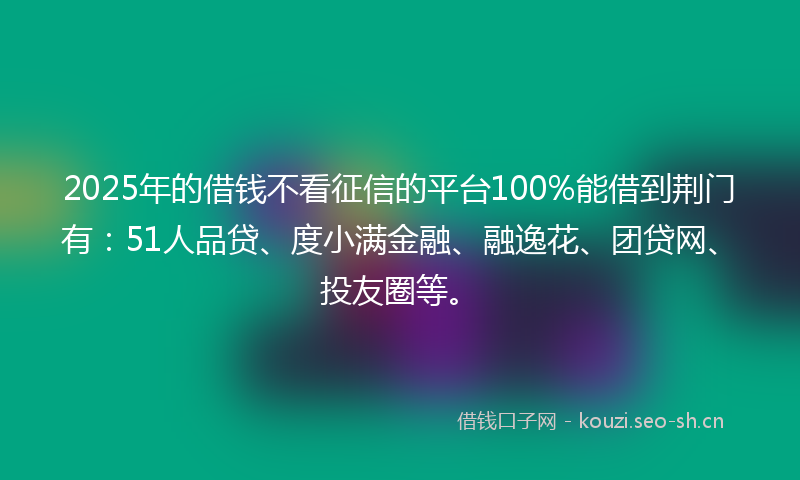 2025年的借钱不看征信的平台100%能借到荆门有：51人品贷、度小满金融、融逸花、团贷网、投友圈等。