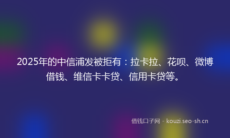 2025年的中信浦发被拒有：拉卡拉、花呗、微博借钱、维信卡卡贷、信用卡贷等。
