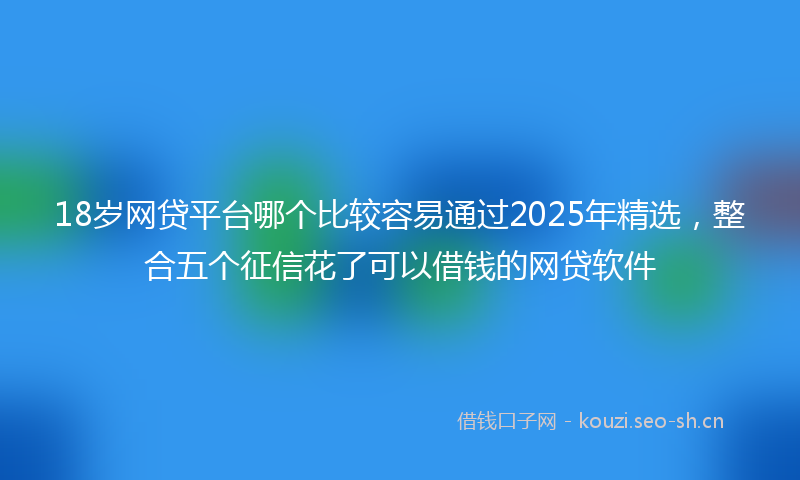 18岁网贷平台哪个比较容易通过2025年精选，整合五个征信花了可以借钱的网贷软件
