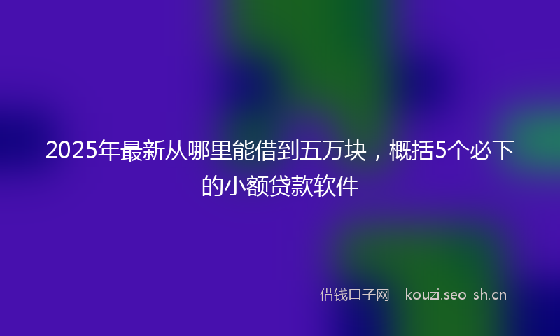 2025年最新从哪里能借到五万块，概括5个必下的小额贷款软件