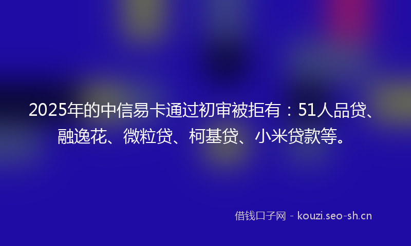 2025年的中信易卡通过初审被拒有：51人品贷、融逸花、微粒贷、柯基贷、小米贷款等。