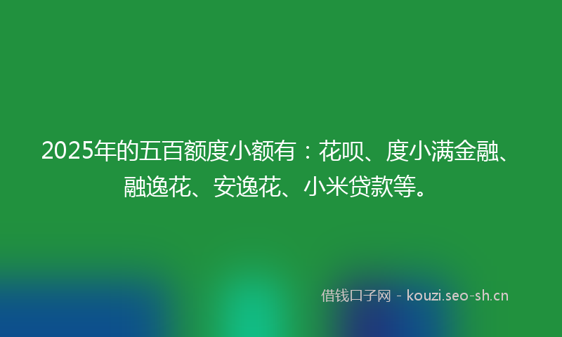 2025年的五百额度小额有：花呗、度小满金融、融逸花、安逸花、小米贷款等。