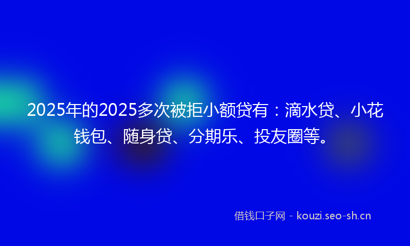 2025年的2025多次被拒小额贷有：滴水贷、小花钱包、随身贷、分期乐、投友圈等。