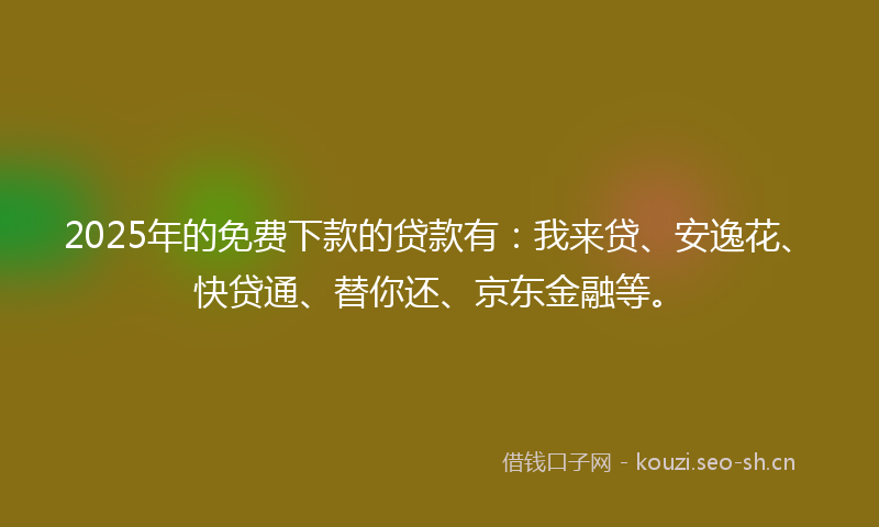 2025年的免费下款的贷款有：我来贷、安逸花、快贷通、替你还、京东金融等。