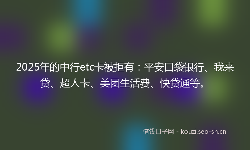 2025年的中行etc卡被拒有：平安口袋银行、我来贷、超人卡、美团生活费、快贷通等。