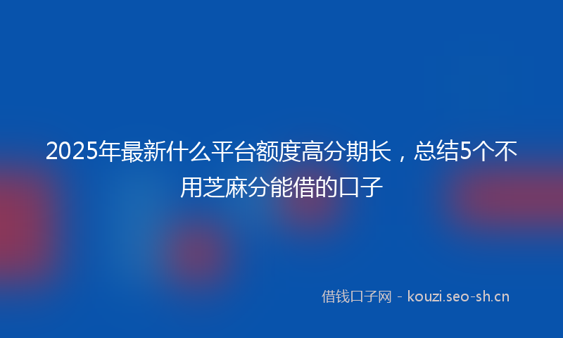 2025年最新什么平台额度高分期长,总结5个不用芝麻分能借的口子