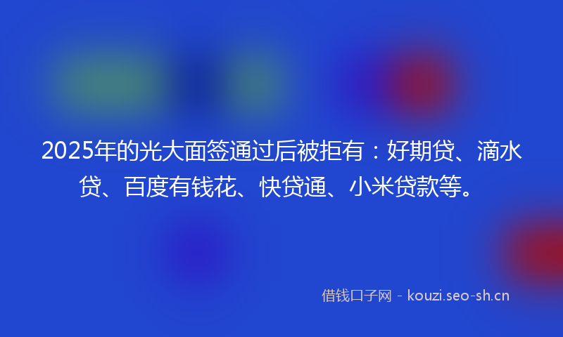 2025年的光大面签通过后被拒有：好期贷、滴水贷、百度有钱花、快贷通、小米贷款等。