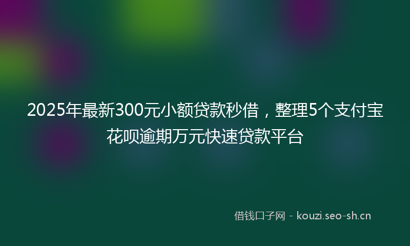 2025年最新300元小额贷款秒借，整理5个支付宝花呗逾期万元快速贷款平台