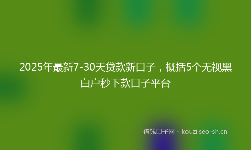 2025年最新7-30天贷款新口子,概括5个无视黑白户秒下款口子平台