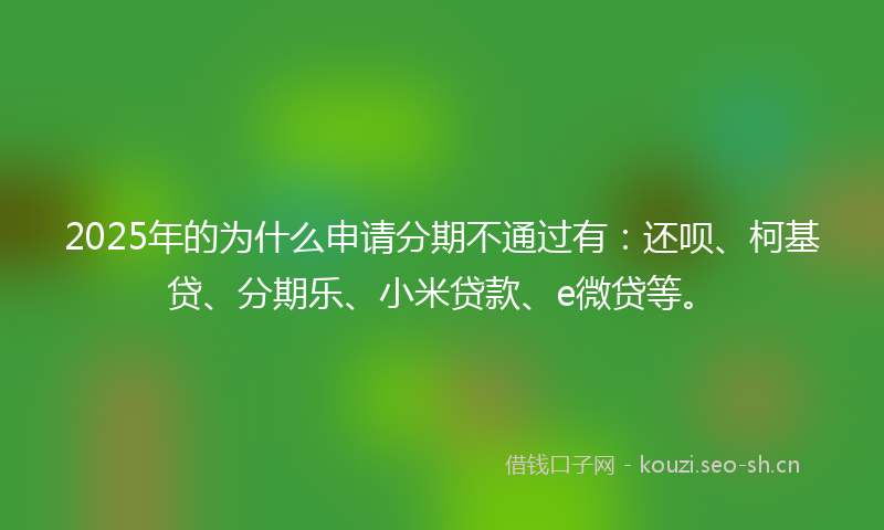 2025年的为什么申请分期不通过有:还呗、柯基贷、分期乐、小米贷款、e微贷等。