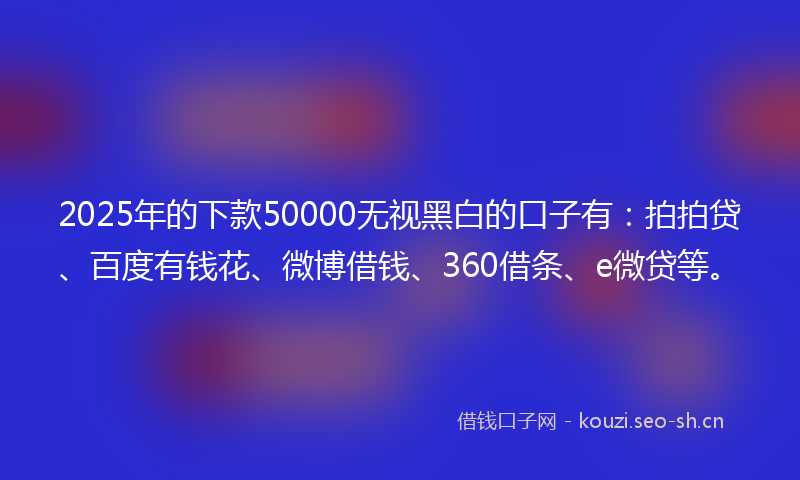 2025年的下款50000无视黑白的口子有：拍拍贷、百度有钱花、微博借钱、360借条、e微贷等。