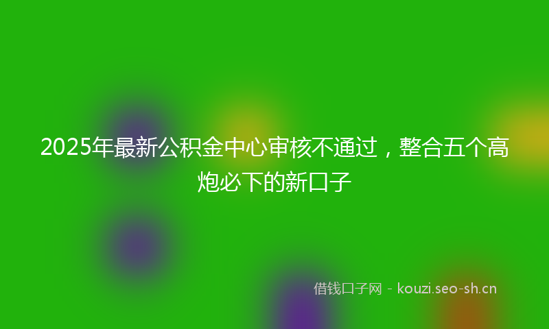 2025年最新公积金中心审核不通过，整合五个高炮必下的新口子