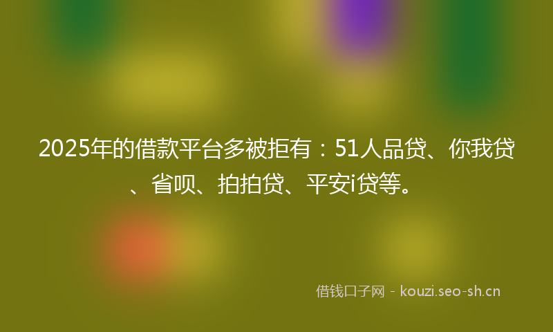 2025年的借款平台多被拒有：51人品贷、你我贷、省呗、拍拍贷、平安i贷等。