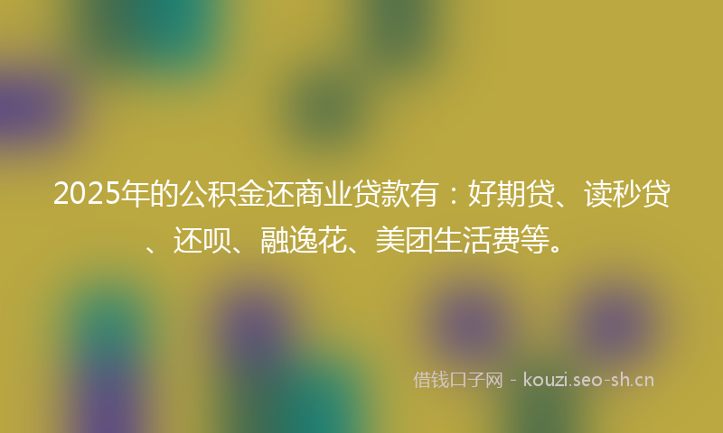 2025年的公积金还商业贷款有：好期贷、读秒贷、还呗、融逸花、美团生活费等。