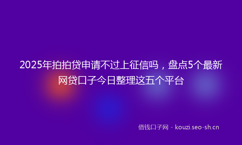 2025年拍拍贷申请不过上征信吗，盘点5个最新网贷口子今日整理这五个平台