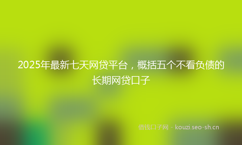 2025年最新七天网贷平台，概括五个不看负债的长期网贷口子