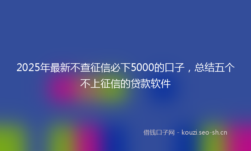 2025年最新不查征信必下5000的口子，总结五个不上征信的贷款软件
