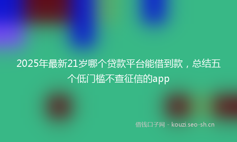 2025年最新21岁哪个贷款平台能借到款，总结五个低门槛不查征信的app