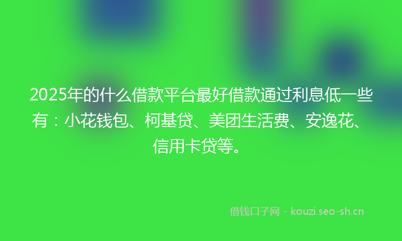 2025年的什么借款平台最好借款通过利息低一些有：小花钱包、柯基贷、美团生活费、安逸花、信用卡贷等。