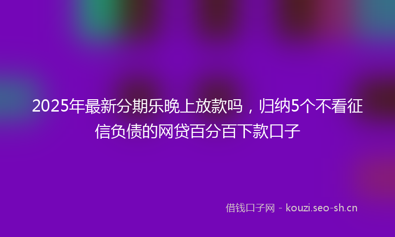 2025年最新分期乐晚上放款吗，归纳5个不看征信负债的网贷百分百下款口子
