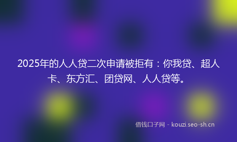 2025年的人人贷二次申请被拒有：你我贷、超人卡、东方汇、团贷网、人人贷等。