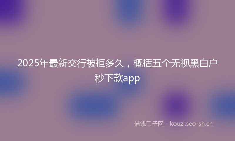 2025年最新交行被拒多久,概括五个无视黑白户秒下款app