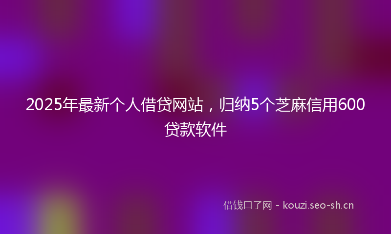 2025年最新个人借贷网站，归纳5个芝麻信用600贷款软件