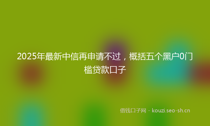 2025年最新中信再申请不过，概括五个黑户0门槛贷款口子