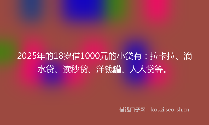 2025年的18岁借1000元的小贷有：拉卡拉、滴水贷、读秒贷、洋钱罐、人人贷等。