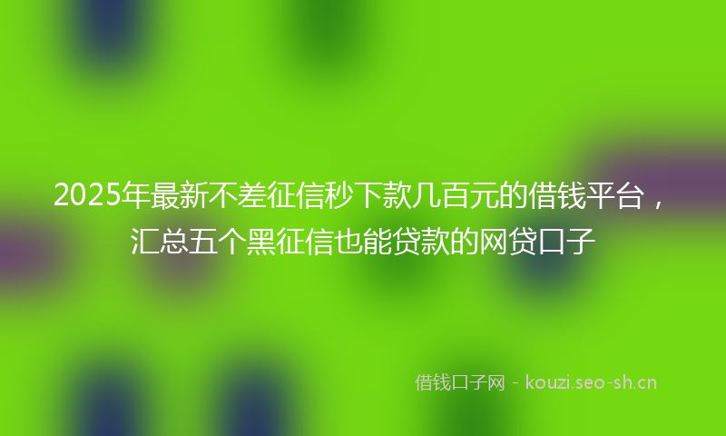 2025年最新不差征信秒下款几百元的借钱平台，汇总五个黑征信也能贷款的网贷口子