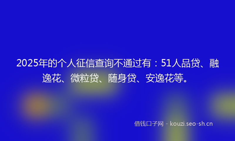 2025年的个人征信查询不通过有：51人品贷、融逸花、微粒贷、随身贷、安逸花等。