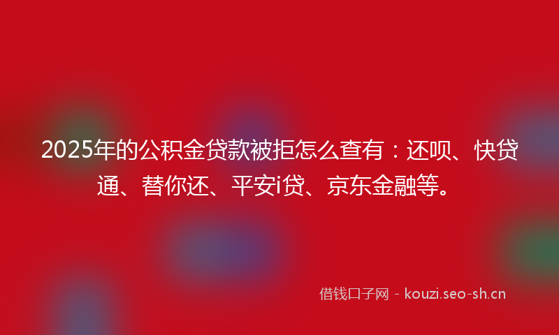 2025年的公积金贷款被拒怎么查有：还呗、快贷通、替你还、平安i贷、京东金融等。