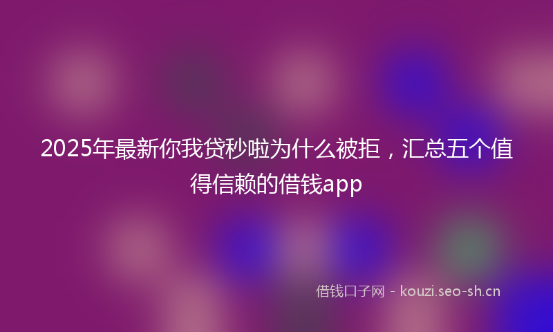 2025年最新你我贷秒啦为什么被拒,汇总五个值得信赖的借钱app