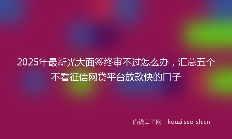 2025年最新光大面签终审不过怎么办，汇总五个不看征信网贷平台放款快的口子