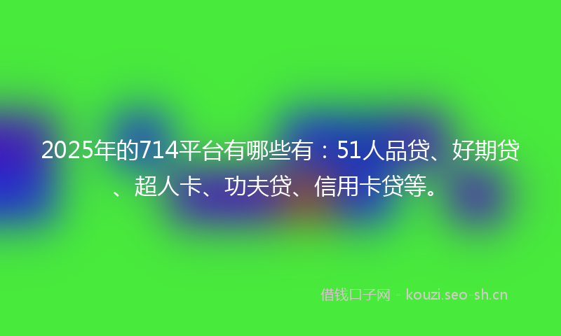 2025年的714平台有哪些有：51人品贷、好期贷、超人卡、功夫贷、信用卡贷等。