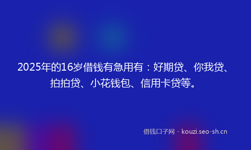 2025年的16岁借钱有急用有：好期贷、你我贷、拍拍贷、小花钱包、信用卡贷等。