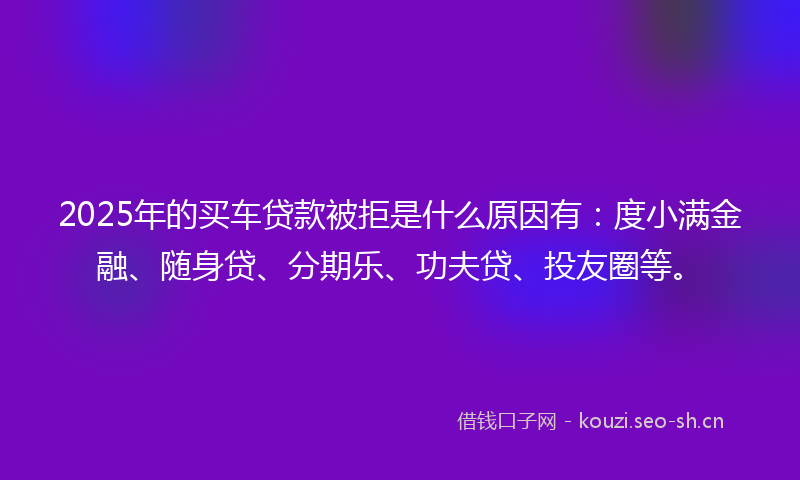 2025年的买车贷款被拒是什么原因有：度小满金融、随身贷、分期乐、功夫贷、投友圈等。