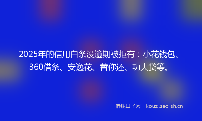 2025年的信用白条没逾期被拒有：小花钱包、360借条、安逸花、替你还、功夫贷等。