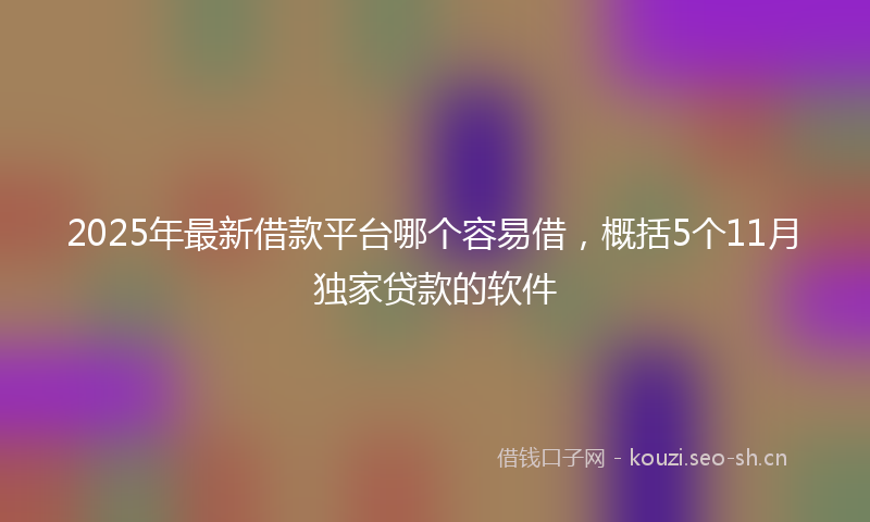 2025年最新借款平台哪个容易借,概括5个11月独家贷款的软件