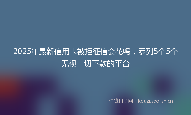 2025年最新信用卡被拒征信会花吗，罗列5个5个无视一切下款的平台