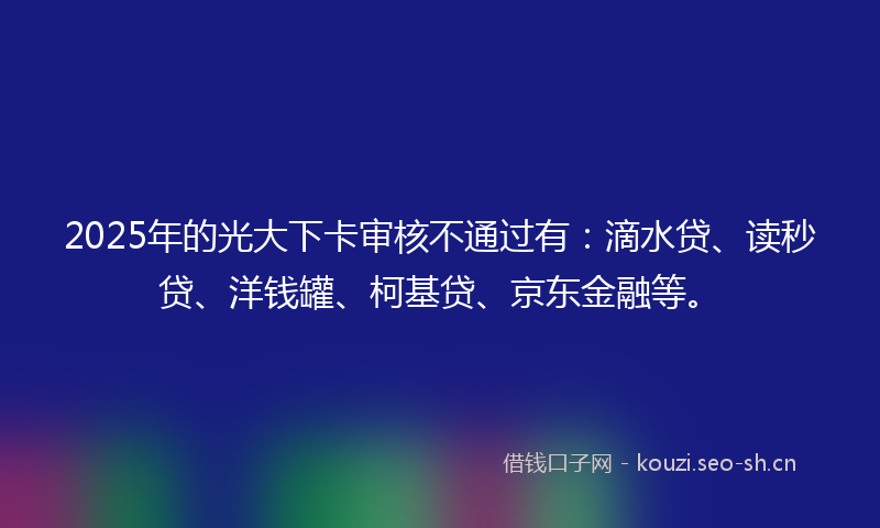 2025年的光大下卡审核不通过有：滴水贷、读秒贷、洋钱罐、柯基贷、京东金融等。