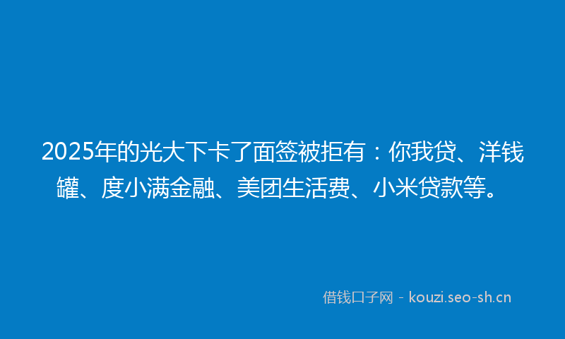 2025年的光大下卡了面签被拒有：你我贷、洋钱罐、度小满金融、美团生活费、小米贷款等。