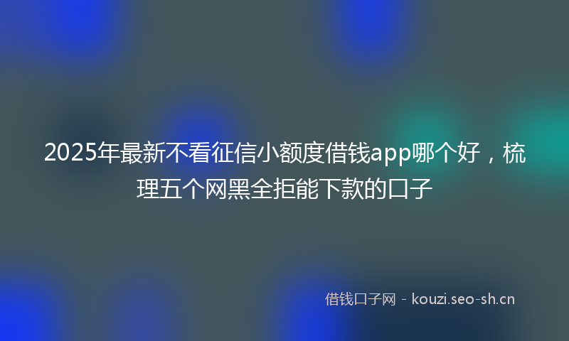 2025年最新不看征信小额度借钱app哪个好，梳理五个网黑全拒能下款的口子