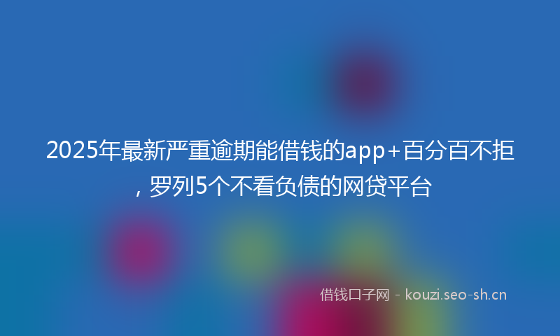 2025年最新严重逾期能借钱的app+百分百不拒，罗列5个不看负债的网贷平台