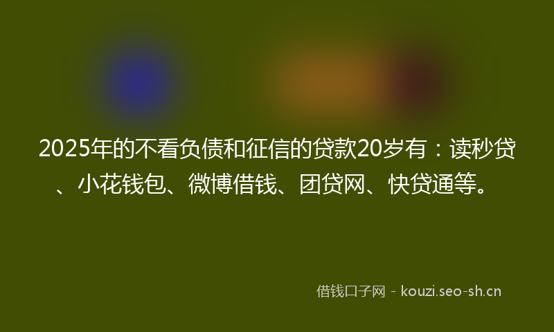 2025年的不看负债和征信的贷款20岁有:读秒贷、小花钱包、微博借钱、团贷网、快贷通等。