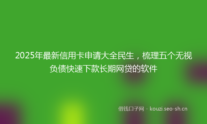 2025年最新信用卡申请大全民生，梳理五个无视负债快速下款长期网贷的软件