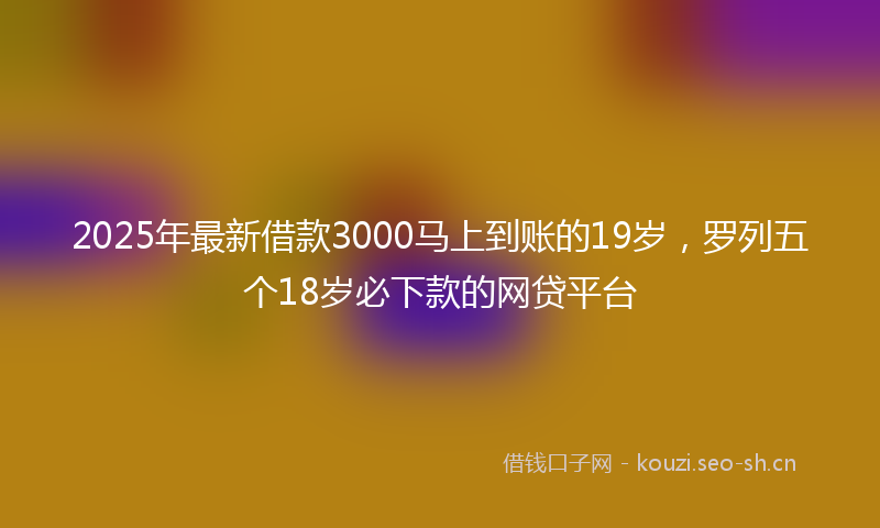 2025年最新借款3000马上到账的19岁，罗列五个18岁必下款的网贷平台