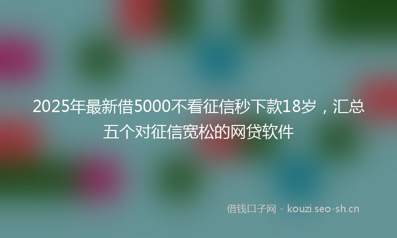 2025年最新借5000不看征信秒下款18岁，汇总五个对征信宽松的网贷软件
