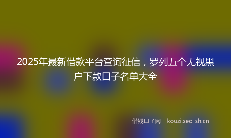 2025年最新借款平台查询征信，罗列五个无视黑户下款口子名单大全
