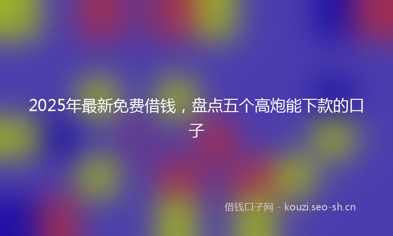 2025年最新免费借钱,盘点五个高炮能下款的口子